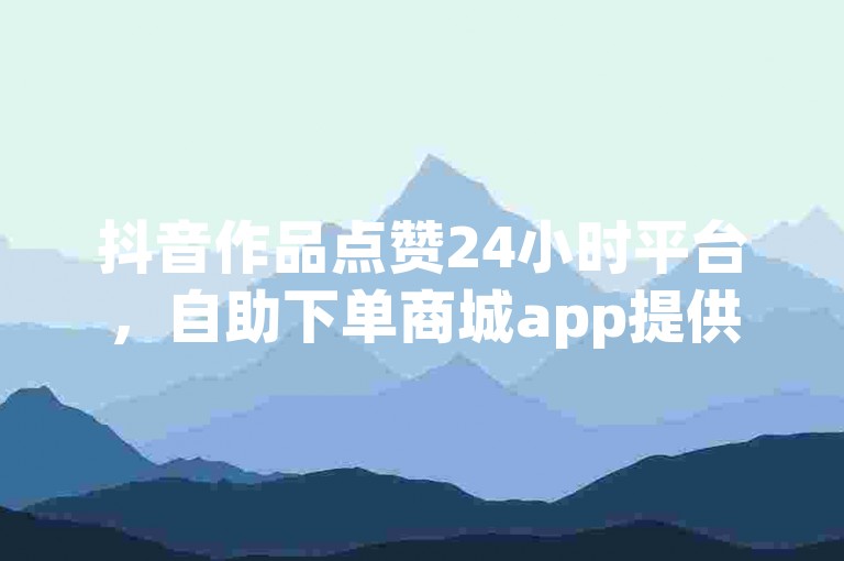 抖音作品点赞24小时平台，自助下单商城app提供便捷服务。
