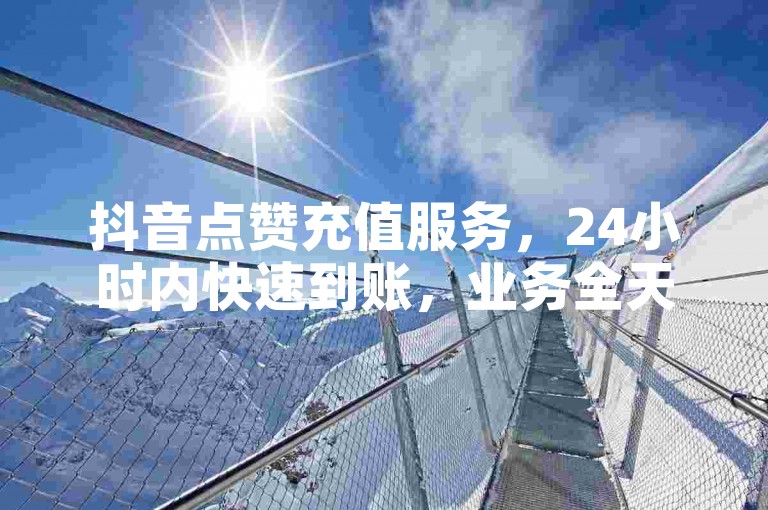 抖音点赞充值服务，24小时内快速到账，业务全天候在线，下单即享免费体验。