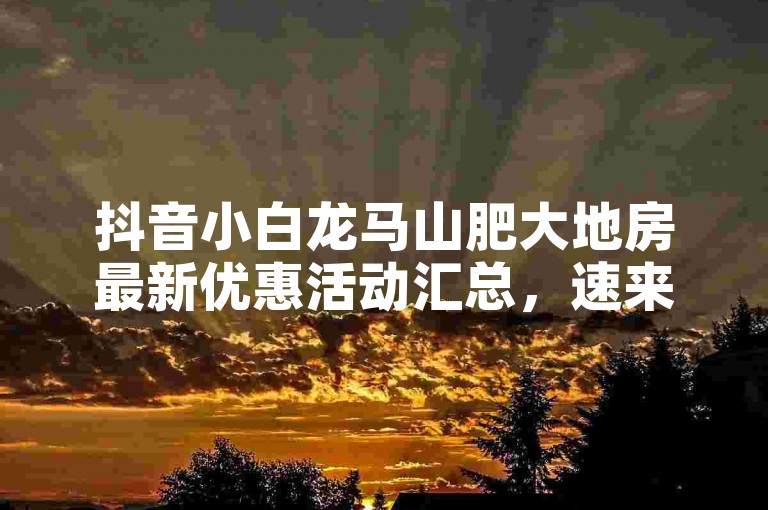 抖音小白龙马山肥大地房最新优惠活动汇总，速来了解！