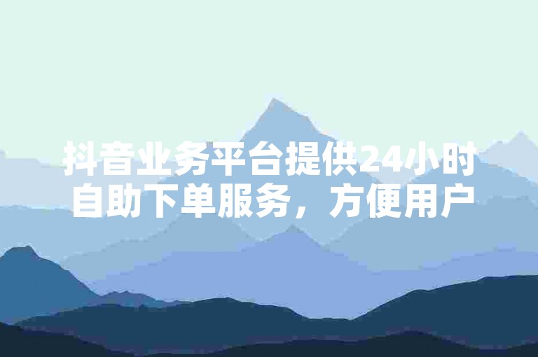抖音业务平台提供24小时自助下单服务，方便用户随时下单。