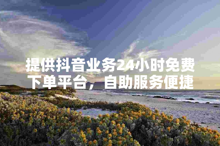 提供抖音业务24小时免费下单平台，自助服务便捷高效。