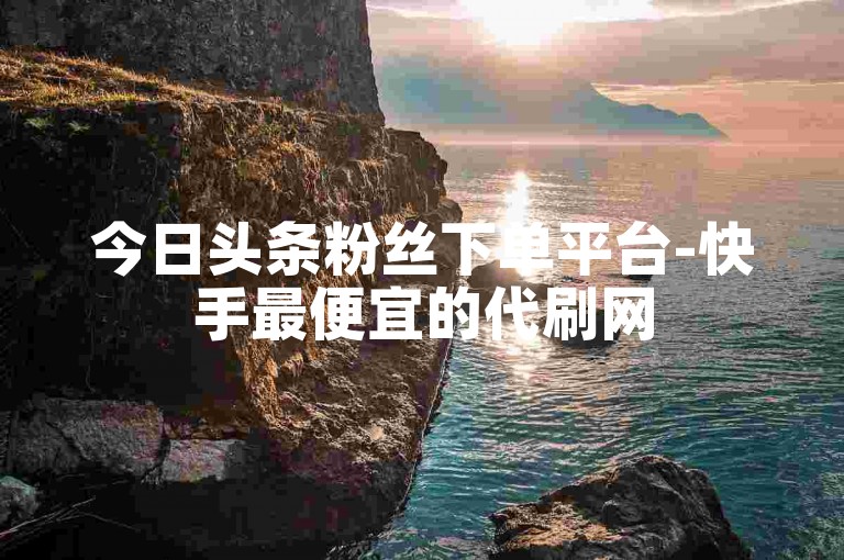 今日头条粉丝下单平台-快手最便宜的代刷网