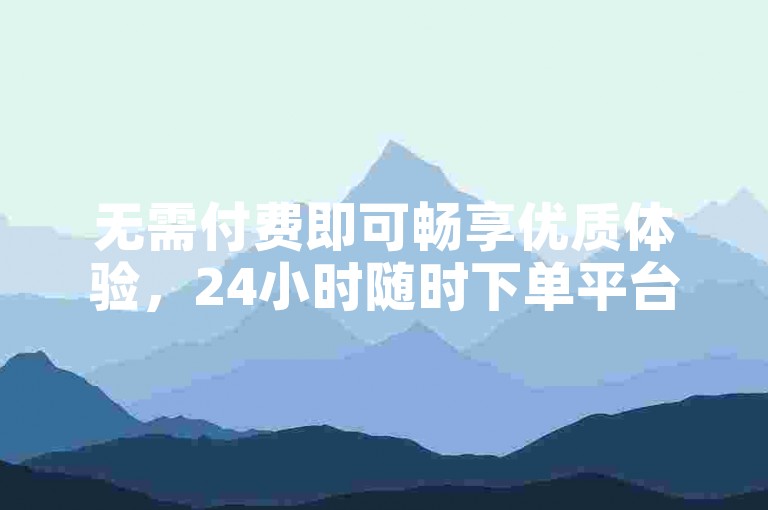 无需付费即可畅享优质体验，24小时随时下单平台欢迎你！