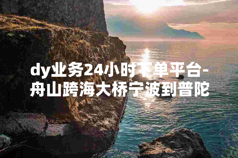 dy业务24小时下单平台-舟山跨海大桥宁波到普陀区