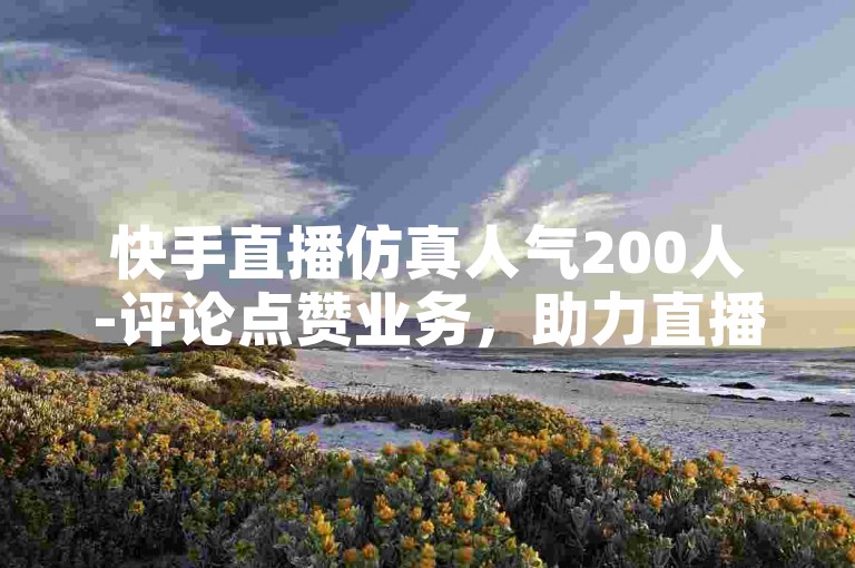 快手直播仿真人气200人-评论点赞业务，助力直播氛围提升。