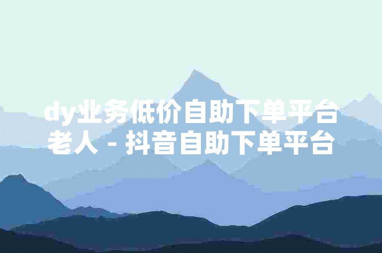 dy业务低价自助下单平台老人 - 抖音自助下单平台网址