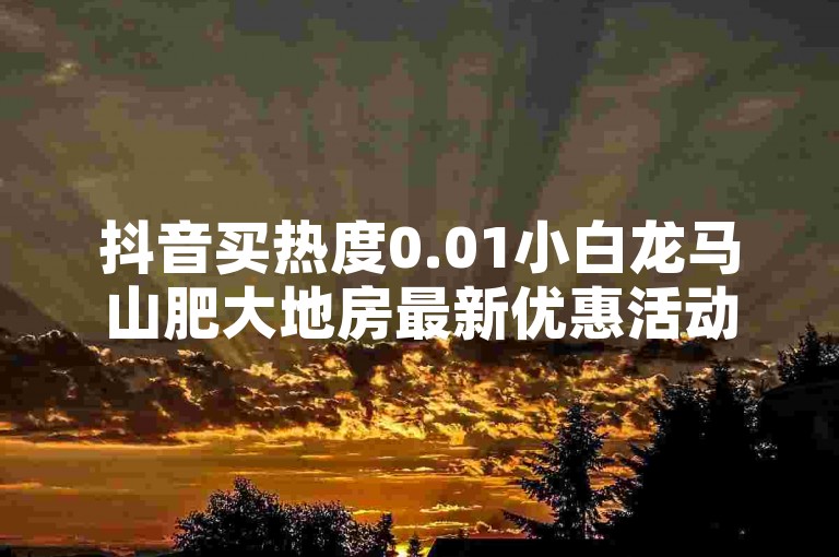 抖音买热度0.01小白龙马山肥大地房最新优惠活动，超低价快手业务平台 - 快手业务24小时自助服务 - ks免费24小时下单平台震撼发布!