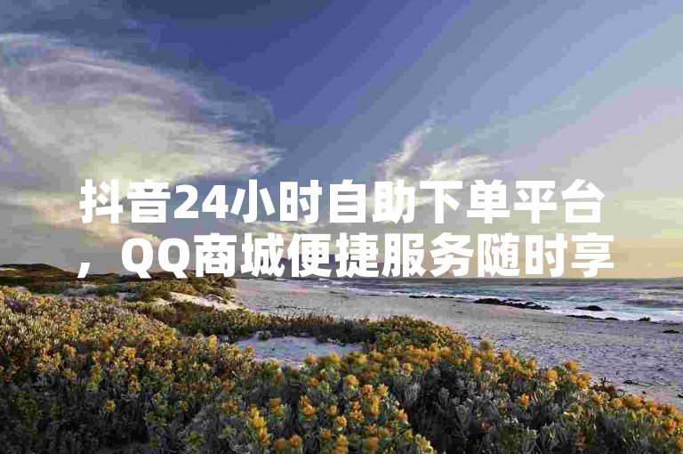 抖音24小时自助下单平台，QQ商城便捷服务随时享。