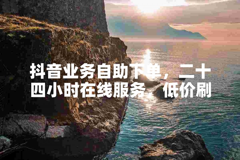 抖音业务自助下单，二十四小时在线服务，低价刷QQ说说浏览量。