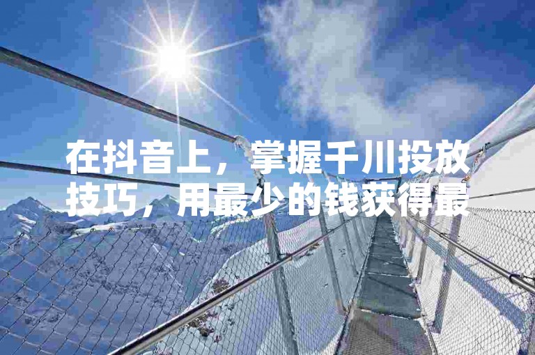 在抖音上，掌握千川投放技巧，用最少的钱获得最大效益。