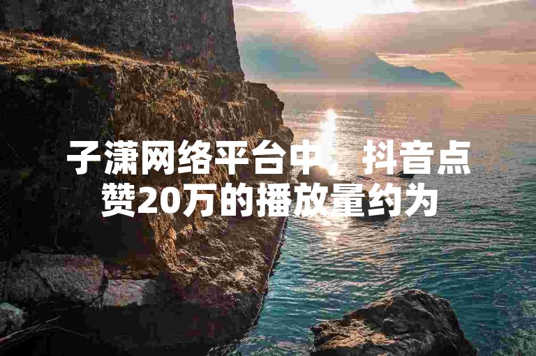 子潇网络平台中，抖音点赞20万的播放量约为500万。