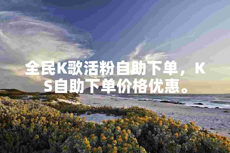 全民K歌活粉自助下单，KS自助下单价格优惠。
