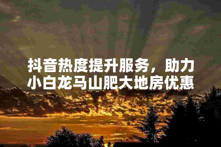 抖音热度提升服务，助力小白龙马山肥大地房优惠推广。