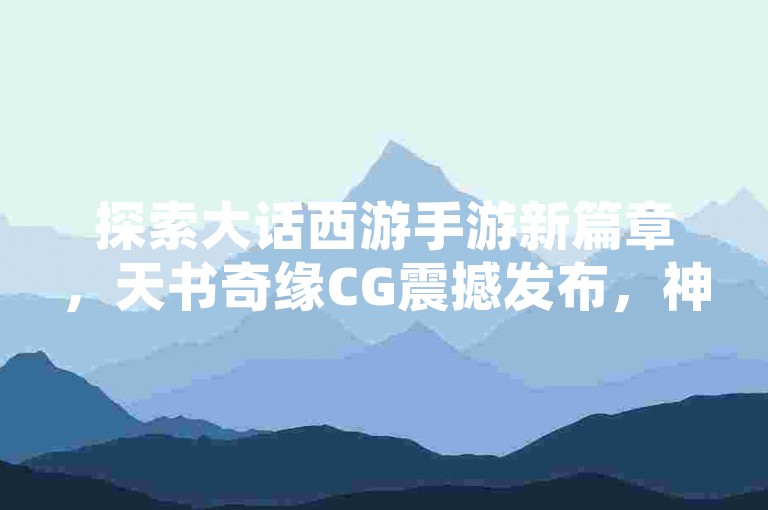 探索大话西游手游新篇章，天书奇缘CG震撼发布，神秘角色惊艳亮相！