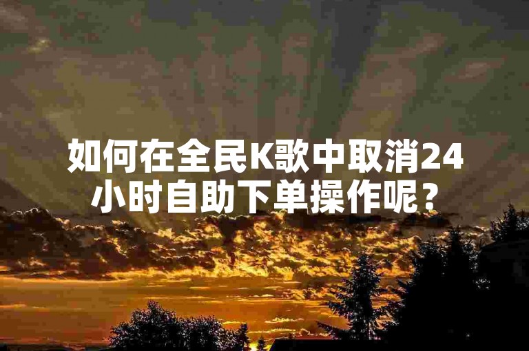 如何在全民K歌中取消24小时自助下单操作呢？