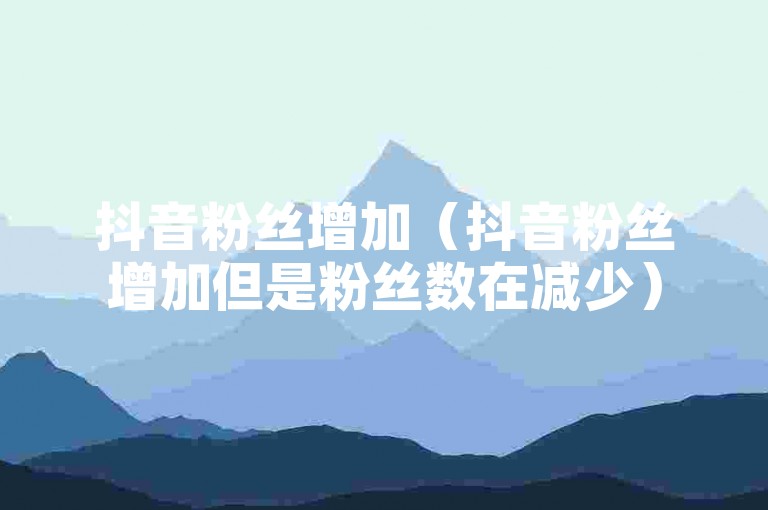 抖音粉丝增加（抖音粉丝增加但是粉丝数在减少）