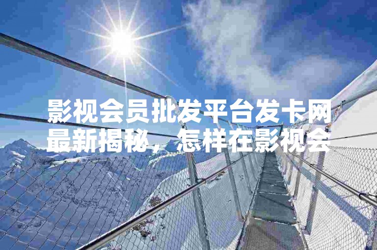 影视会员批发平台发卡网最新揭秘，怎样在影视会员批发平台找到最佳发卡网！2024必学。