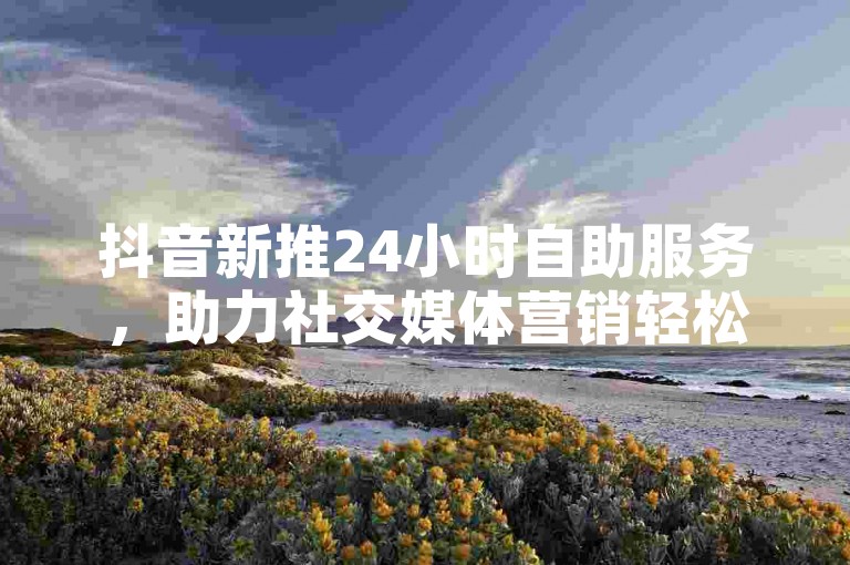 抖音新推24小时自助服务，助力社交媒体营销轻松管理。