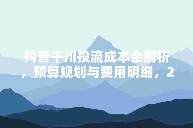 抖音千川投流成本全解析，预算规划与费用明细，2025必备知识！