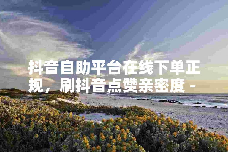 抖音自助平台在线下单正规，刷抖音点赞亲密度 - 卡盟会员永久网站 - 0元下单费全免震撼来袭！
