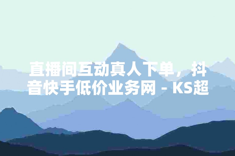直播间互动真人下单，抖音快手低价业务网 - KS超快速平台。