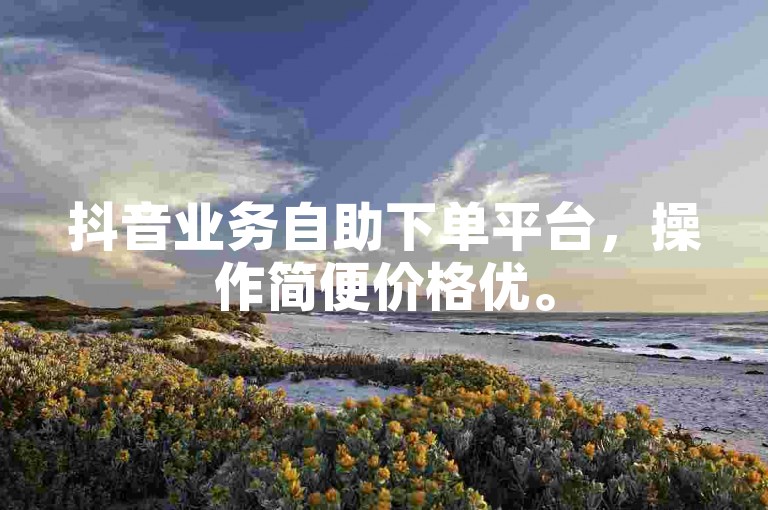 抖音业务自助下单平台，操作简便价格优。