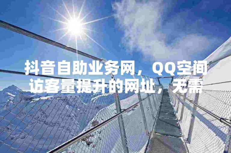 抖音自助业务网，QQ空间访客量提升的网址，无需复杂操作。