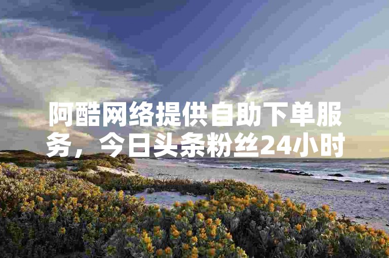 阿酷网络提供自助下单服务，今日头条粉丝24小时快速增加。